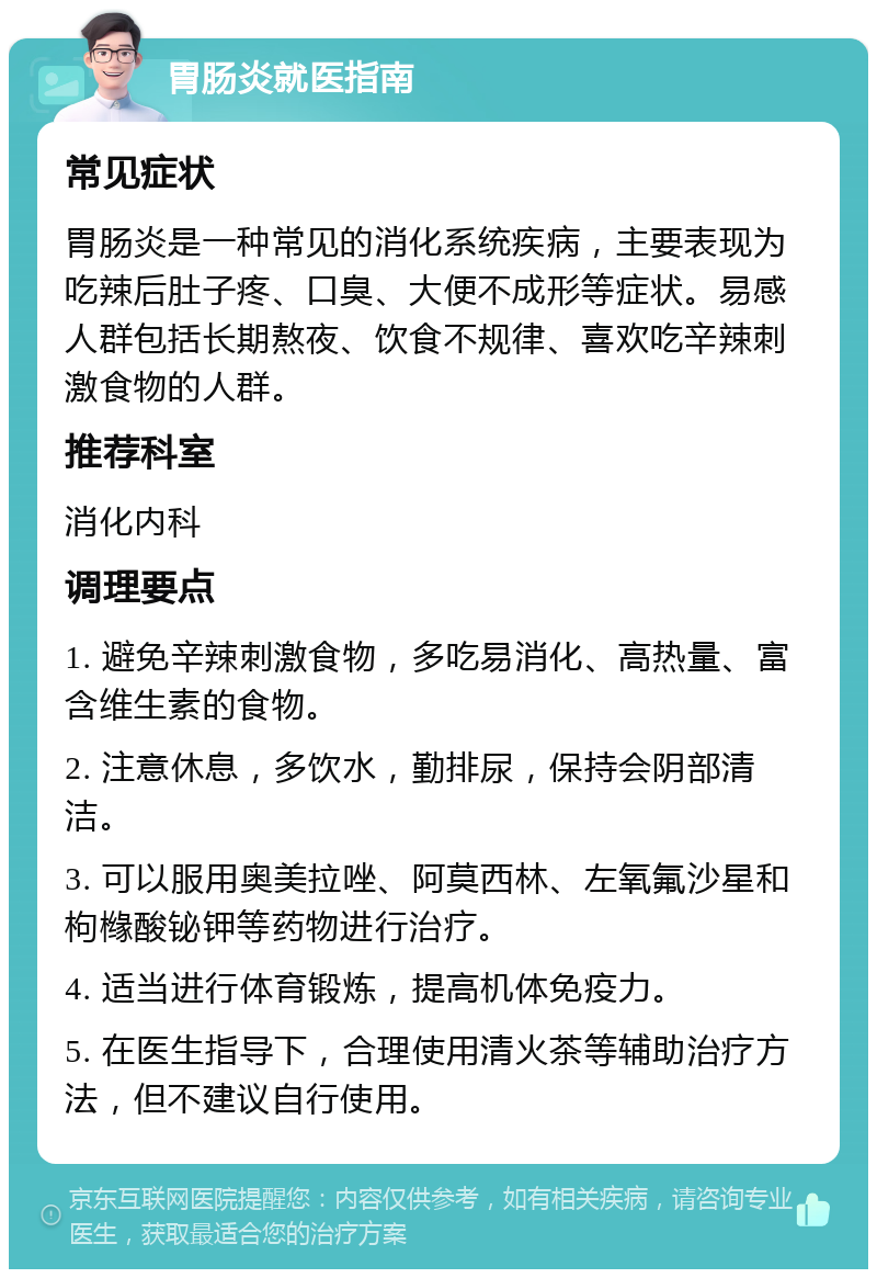 胃肠炎就医指南 常见症状 胃肠炎是一种常见的消化系统疾病，主要表现为吃辣后肚子疼、口臭、大便不成形等症状。易感人群包括长期熬夜、饮食不规律、喜欢吃辛辣刺激食物的人群。 推荐科室 消化内科 调理要点 1. 避免辛辣刺激食物，多吃易消化、高热量、富含维生素的食物。 2. 注意休息，多饮水，勤排尿，保持会阴部清洁。 3. 可以服用奥美拉唑、阿莫西林、左氧氟沙星和枸橼酸铋钾等药物进行治疗。 4. 适当进行体育锻炼，提高机体免疫力。 5. 在医生指导下，合理使用清火茶等辅助治疗方法，但不建议自行使用。