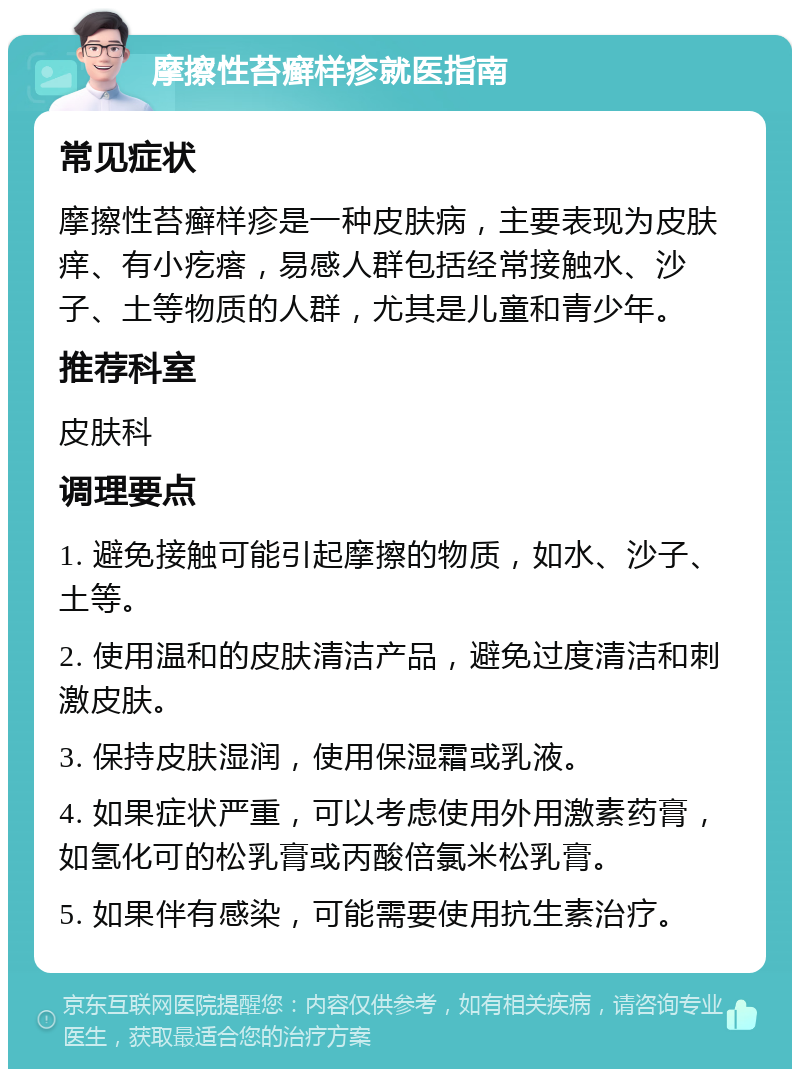 摩擦性苔癣样疹就医指南 常见症状 摩擦性苔癣样疹是一种皮肤病，主要表现为皮肤痒、有小疙瘩，易感人群包括经常接触水、沙子、土等物质的人群，尤其是儿童和青少年。 推荐科室 皮肤科 调理要点 1. 避免接触可能引起摩擦的物质，如水、沙子、土等。 2. 使用温和的皮肤清洁产品，避免过度清洁和刺激皮肤。 3. 保持皮肤湿润，使用保湿霜或乳液。 4. 如果症状严重，可以考虑使用外用激素药膏，如氢化可的松乳膏或丙酸倍氯米松乳膏。 5. 如果伴有感染，可能需要使用抗生素治疗。