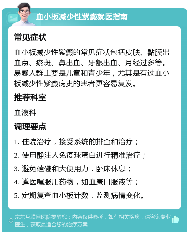 血小板减少性紫癜就医指南 常见症状 血小板减少性紫癜的常见症状包括皮肤、黏膜出血点、瘀斑、鼻出血、牙龈出血、月经过多等。易感人群主要是儿童和青少年，尤其是有过血小板减少性紫癜病史的患者更容易复发。 推荐科室 血液科 调理要点 1. 住院治疗，接受系统的排查和治疗； 2. 使用静注人免疫球蛋白进行精准治疗； 3. 避免磕碰和大便用力，卧床休息； 4. 遵医嘱服用药物，如血康口服液等； 5. 定期复查血小板计数，监测病情变化。