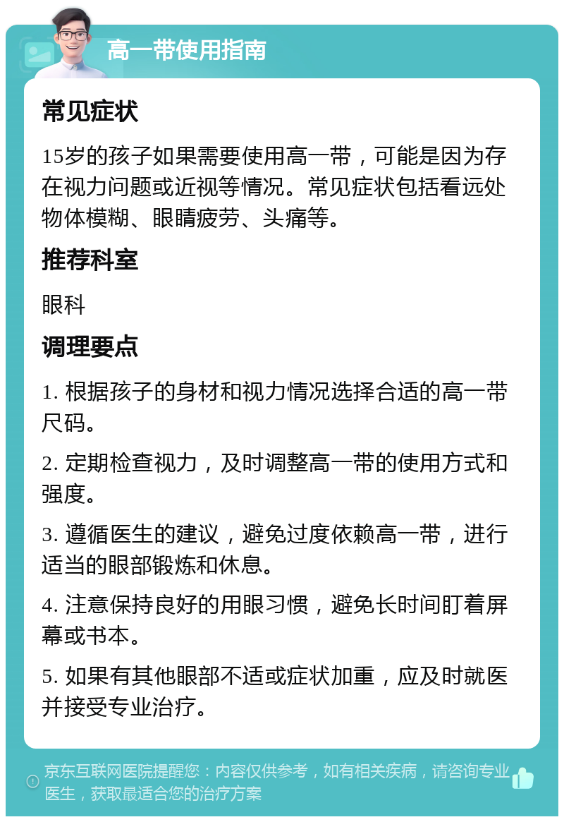 高一带使用指南 常见症状 15岁的孩子如果需要使用高一带，可能是因为存在视力问题或近视等情况。常见症状包括看远处物体模糊、眼睛疲劳、头痛等。 推荐科室 眼科 调理要点 1. 根据孩子的身材和视力情况选择合适的高一带尺码。 2. 定期检查视力，及时调整高一带的使用方式和强度。 3. 遵循医生的建议，避免过度依赖高一带，进行适当的眼部锻炼和休息。 4. 注意保持良好的用眼习惯，避免长时间盯着屏幕或书本。 5. 如果有其他眼部不适或症状加重，应及时就医并接受专业治疗。