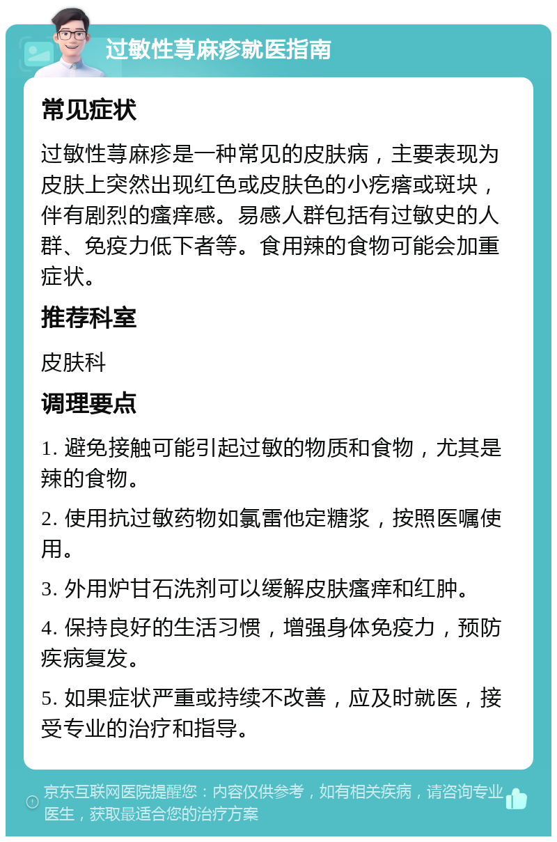 过敏性荨麻疹就医指南 常见症状 过敏性荨麻疹是一种常见的皮肤病，主要表现为皮肤上突然出现红色或皮肤色的小疙瘩或斑块，伴有剧烈的瘙痒感。易感人群包括有过敏史的人群、免疫力低下者等。食用辣的食物可能会加重症状。 推荐科室 皮肤科 调理要点 1. 避免接触可能引起过敏的物质和食物，尤其是辣的食物。 2. 使用抗过敏药物如氯雷他定糖浆，按照医嘱使用。 3. 外用炉甘石洗剂可以缓解皮肤瘙痒和红肿。 4. 保持良好的生活习惯，增强身体免疫力，预防疾病复发。 5. 如果症状严重或持续不改善，应及时就医，接受专业的治疗和指导。