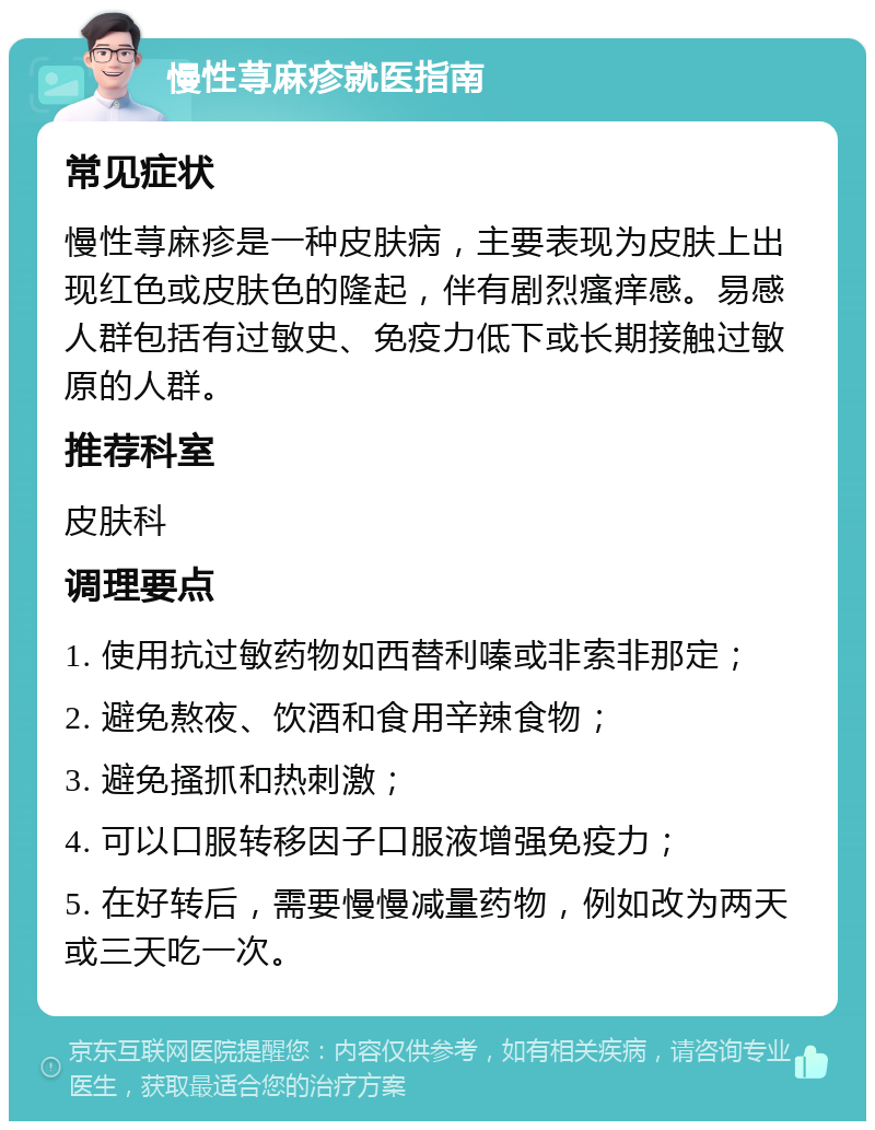 慢性荨麻疹就医指南 常见症状 慢性荨麻疹是一种皮肤病，主要表现为皮肤上出现红色或皮肤色的隆起，伴有剧烈瘙痒感。易感人群包括有过敏史、免疫力低下或长期接触过敏原的人群。 推荐科室 皮肤科 调理要点 1. 使用抗过敏药物如西替利嗪或非索非那定； 2. 避免熬夜、饮酒和食用辛辣食物； 3. 避免搔抓和热刺激； 4. 可以口服转移因子口服液增强免疫力； 5. 在好转后，需要慢慢减量药物，例如改为两天或三天吃一次。