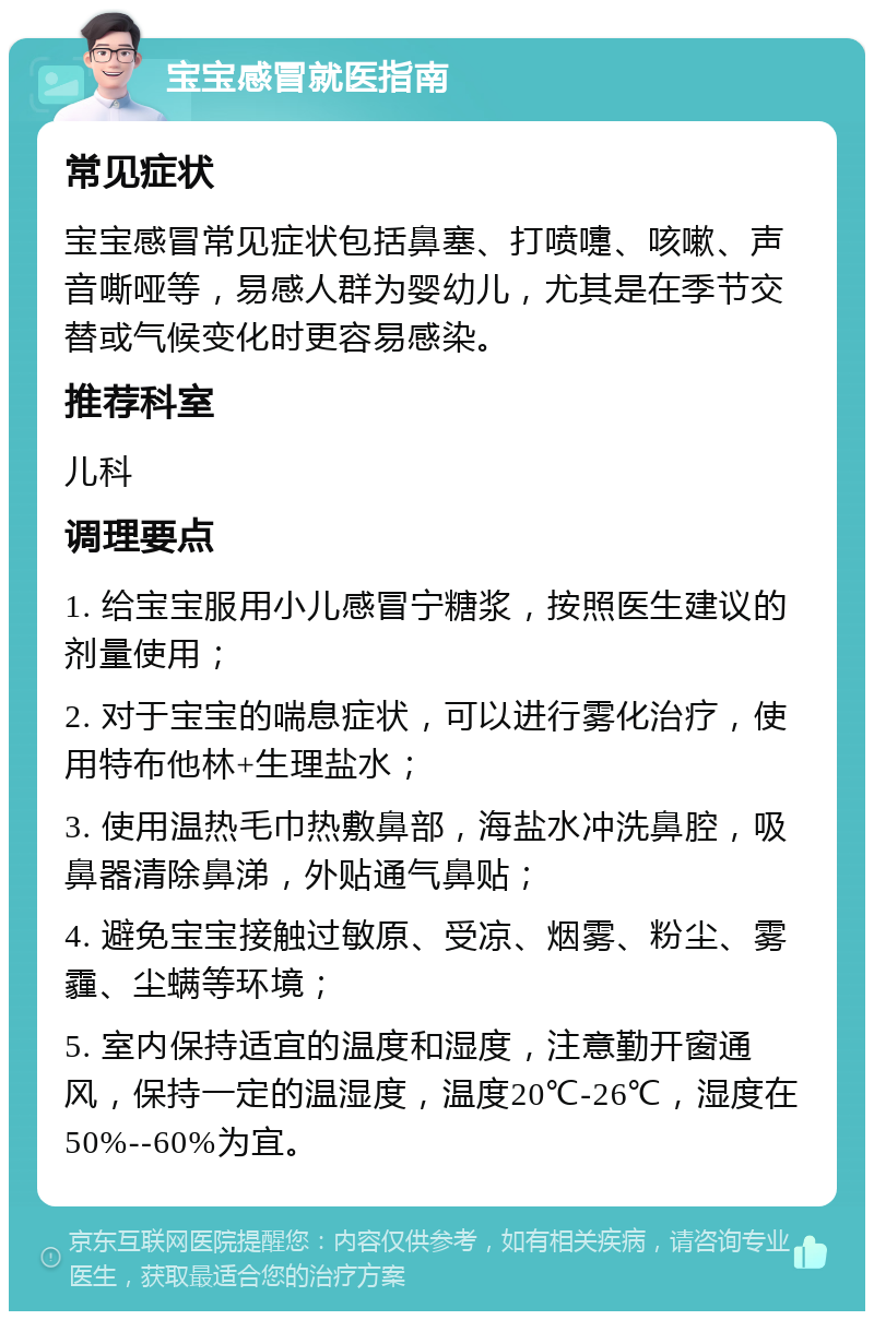 宝宝感冒就医指南 常见症状 宝宝感冒常见症状包括鼻塞、打喷嚏、咳嗽、声音嘶哑等，易感人群为婴幼儿，尤其是在季节交替或气候变化时更容易感染。 推荐科室 儿科 调理要点 1. 给宝宝服用小儿感冒宁糖浆，按照医生建议的剂量使用； 2. 对于宝宝的喘息症状，可以进行雾化治疗，使用特布他林+生理盐水； 3. 使用温热毛巾热敷鼻部，海盐水冲洗鼻腔，吸鼻器清除鼻涕，外贴通气鼻贴； 4. 避免宝宝接触过敏原、受凉、烟雾、粉尘、雾霾、尘螨等环境； 5. 室内保持适宜的温度和湿度，注意勤开窗通风，保持一定的温湿度，温度20℃-26℃，湿度在50%--60%为宜。