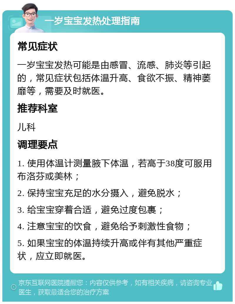 一岁宝宝发热处理指南 常见症状 一岁宝宝发热可能是由感冒、流感、肺炎等引起的，常见症状包括体温升高、食欲不振、精神萎靡等，需要及时就医。 推荐科室 儿科 调理要点 1. 使用体温计测量腋下体温，若高于38度可服用布洛芬或美林； 2. 保持宝宝充足的水分摄入，避免脱水； 3. 给宝宝穿着合适，避免过度包裹； 4. 注意宝宝的饮食，避免给予刺激性食物； 5. 如果宝宝的体温持续升高或伴有其他严重症状，应立即就医。