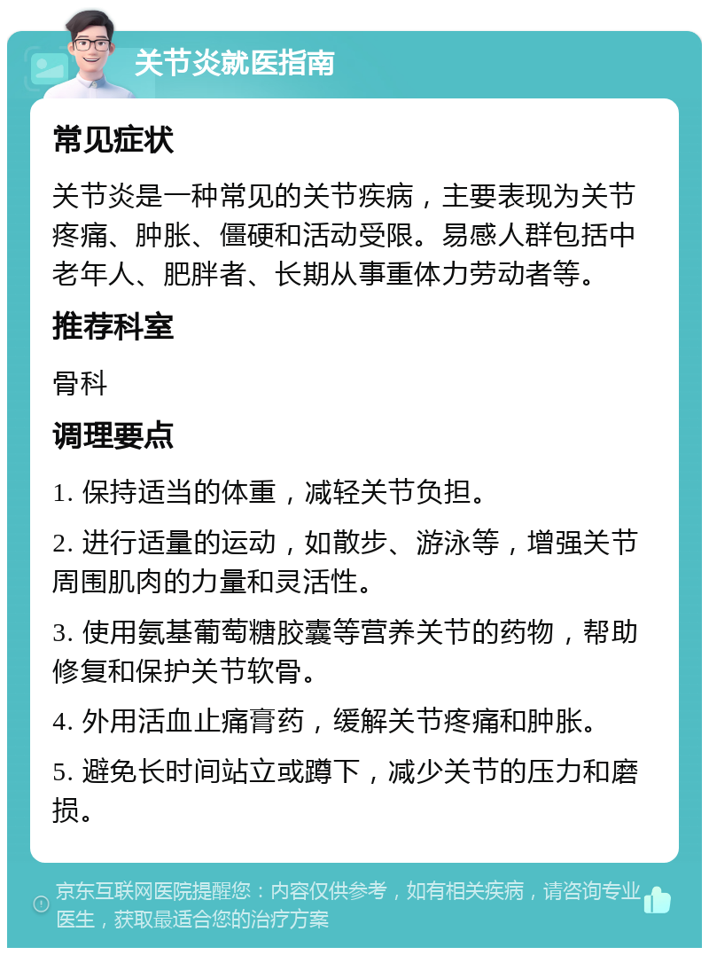 关节炎就医指南 常见症状 关节炎是一种常见的关节疾病，主要表现为关节疼痛、肿胀、僵硬和活动受限。易感人群包括中老年人、肥胖者、长期从事重体力劳动者等。 推荐科室 骨科 调理要点 1. 保持适当的体重，减轻关节负担。 2. 进行适量的运动，如散步、游泳等，增强关节周围肌肉的力量和灵活性。 3. 使用氨基葡萄糖胶囊等营养关节的药物，帮助修复和保护关节软骨。 4. 外用活血止痛膏药，缓解关节疼痛和肿胀。 5. 避免长时间站立或蹲下，减少关节的压力和磨损。