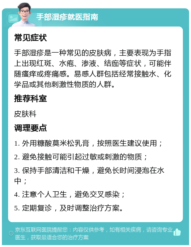 手部湿疹就医指南 常见症状 手部湿疹是一种常见的皮肤病，主要表现为手指上出现红斑、水疱、渗液、结痂等症状，可能伴随瘙痒或疼痛感。易感人群包括经常接触水、化学品或其他刺激性物质的人群。 推荐科室 皮肤科 调理要点 1. 外用糠酸莫米松乳膏，按照医生建议使用； 2. 避免接触可能引起过敏或刺激的物质； 3. 保持手部清洁和干燥，避免长时间浸泡在水中； 4. 注意个人卫生，避免交叉感染； 5. 定期复诊，及时调整治疗方案。