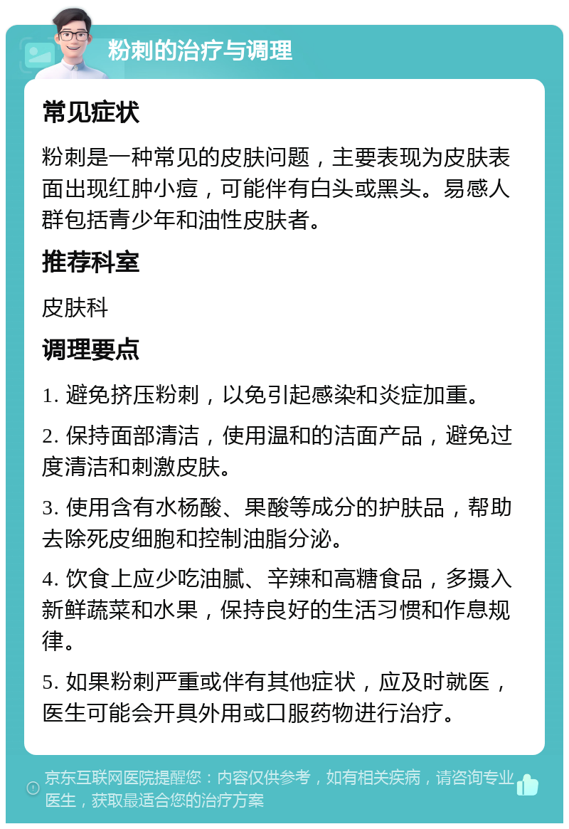 粉刺的治疗与调理 常见症状 粉刺是一种常见的皮肤问题，主要表现为皮肤表面出现红肿小痘，可能伴有白头或黑头。易感人群包括青少年和油性皮肤者。 推荐科室 皮肤科 调理要点 1. 避免挤压粉刺，以免引起感染和炎症加重。 2. 保持面部清洁，使用温和的洁面产品，避免过度清洁和刺激皮肤。 3. 使用含有水杨酸、果酸等成分的护肤品，帮助去除死皮细胞和控制油脂分泌。 4. 饮食上应少吃油腻、辛辣和高糖食品，多摄入新鲜蔬菜和水果，保持良好的生活习惯和作息规律。 5. 如果粉刺严重或伴有其他症状，应及时就医，医生可能会开具外用或口服药物进行治疗。