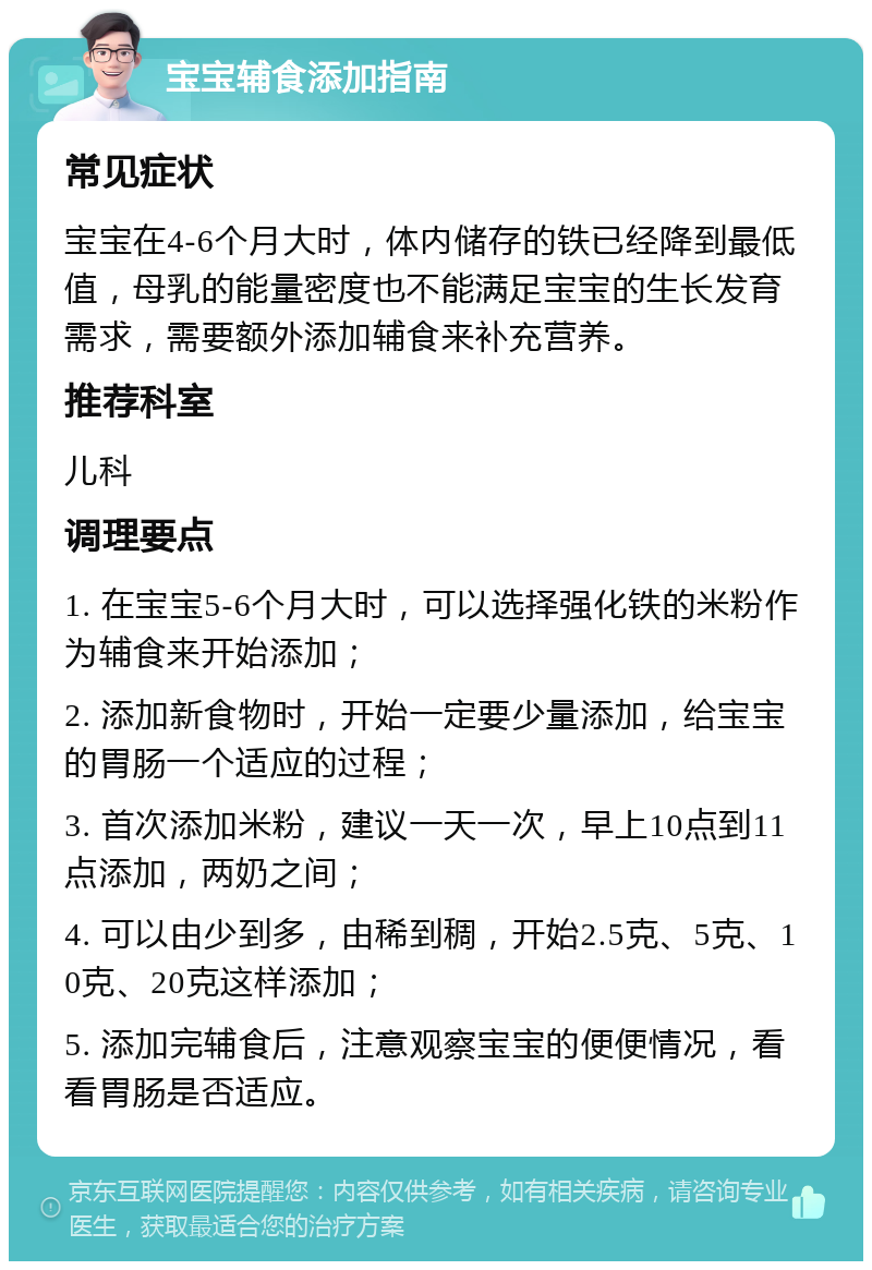 宝宝辅食添加指南 常见症状 宝宝在4-6个月大时，体内储存的铁已经降到最低值，母乳的能量密度也不能满足宝宝的生长发育需求，需要额外添加辅食来补充营养。 推荐科室 儿科 调理要点 1. 在宝宝5-6个月大时，可以选择强化铁的米粉作为辅食来开始添加； 2. 添加新食物时，开始一定要少量添加，给宝宝的胃肠一个适应的过程； 3. 首次添加米粉，建议一天一次，早上10点到11点添加，两奶之间； 4. 可以由少到多，由稀到稠，开始2.5克、5克、10克、20克这样添加； 5. 添加完辅食后，注意观察宝宝的便便情况，看看胃肠是否适应。