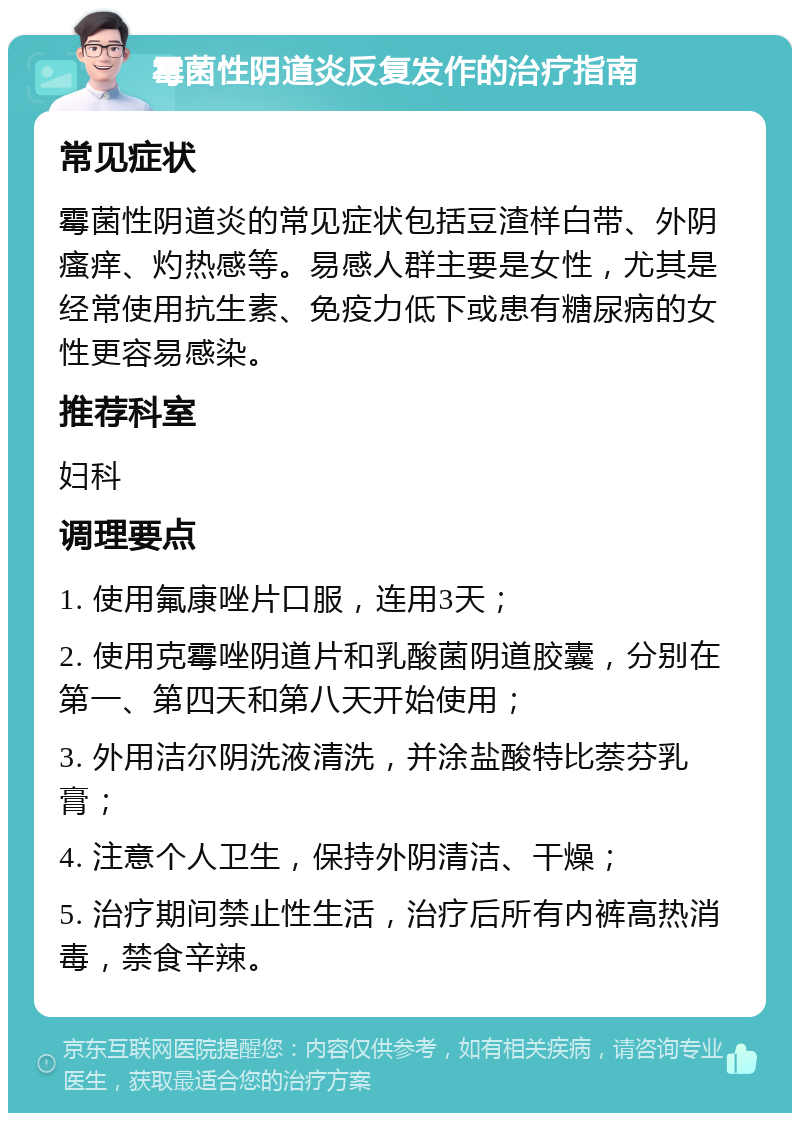 霉菌性阴道炎反复发作的治疗指南 常见症状 霉菌性阴道炎的常见症状包括豆渣样白带、外阴瘙痒、灼热感等。易感人群主要是女性，尤其是经常使用抗生素、免疫力低下或患有糖尿病的女性更容易感染。 推荐科室 妇科 调理要点 1. 使用氟康唑片口服，连用3天； 2. 使用克霉唑阴道片和乳酸菌阴道胶囊，分别在第一、第四天和第八天开始使用； 3. 外用洁尔阴洗液清洗，并涂盐酸特比萘芬乳膏； 4. 注意个人卫生，保持外阴清洁、干燥； 5. 治疗期间禁止性生活，治疗后所有内裤高热消毒，禁食辛辣。