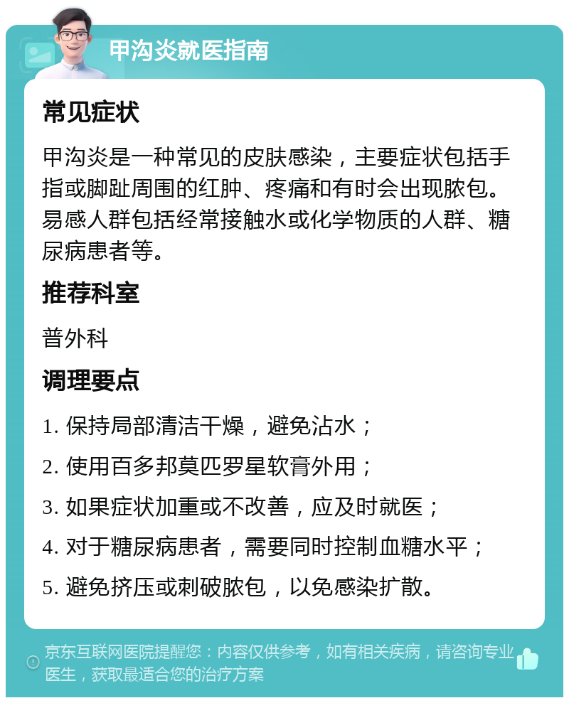 甲沟炎就医指南 常见症状 甲沟炎是一种常见的皮肤感染，主要症状包括手指或脚趾周围的红肿、疼痛和有时会出现脓包。易感人群包括经常接触水或化学物质的人群、糖尿病患者等。 推荐科室 普外科 调理要点 1. 保持局部清洁干燥，避免沾水； 2. 使用百多邦莫匹罗星软膏外用； 3. 如果症状加重或不改善，应及时就医； 4. 对于糖尿病患者，需要同时控制血糖水平； 5. 避免挤压或刺破脓包，以免感染扩散。