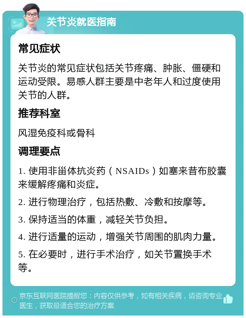 关节炎就医指南 常见症状 关节炎的常见症状包括关节疼痛、肿胀、僵硬和运动受限。易感人群主要是中老年人和过度使用关节的人群。 推荐科室 风湿免疫科或骨科 调理要点 1. 使用非甾体抗炎药（NSAIDs）如塞来昔布胶囊来缓解疼痛和炎症。 2. 进行物理治疗，包括热敷、冷敷和按摩等。 3. 保持适当的体重，减轻关节负担。 4. 进行适量的运动，增强关节周围的肌肉力量。 5. 在必要时，进行手术治疗，如关节置换手术等。