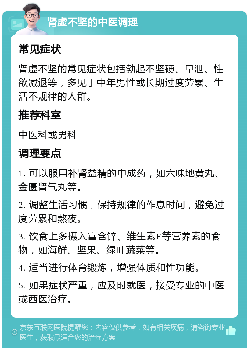 肾虚不坚的中医调理 常见症状 肾虚不坚的常见症状包括勃起不坚硬、早泄、性欲减退等，多见于中年男性或长期过度劳累、生活不规律的人群。 推荐科室 中医科或男科 调理要点 1. 可以服用补肾益精的中成药，如六味地黄丸、金匮肾气丸等。 2. 调整生活习惯，保持规律的作息时间，避免过度劳累和熬夜。 3. 饮食上多摄入富含锌、维生素E等营养素的食物，如海鲜、坚果、绿叶蔬菜等。 4. 适当进行体育锻炼，增强体质和性功能。 5. 如果症状严重，应及时就医，接受专业的中医或西医治疗。