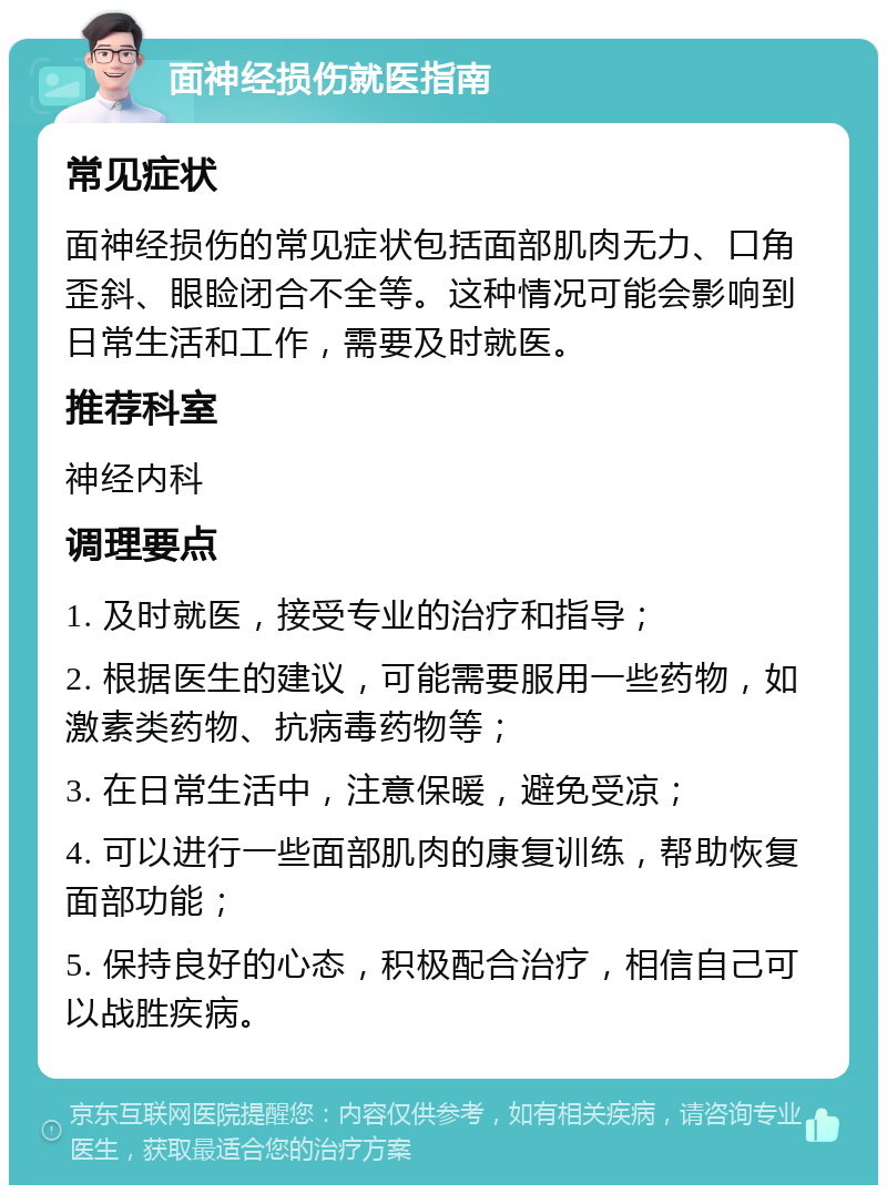 面神经损伤就医指南 常见症状 面神经损伤的常见症状包括面部肌肉无力、口角歪斜、眼睑闭合不全等。这种情况可能会影响到日常生活和工作，需要及时就医。 推荐科室 神经内科 调理要点 1. 及时就医，接受专业的治疗和指导； 2. 根据医生的建议，可能需要服用一些药物，如激素类药物、抗病毒药物等； 3. 在日常生活中，注意保暖，避免受凉； 4. 可以进行一些面部肌肉的康复训练，帮助恢复面部功能； 5. 保持良好的心态，积极配合治疗，相信自己可以战胜疾病。