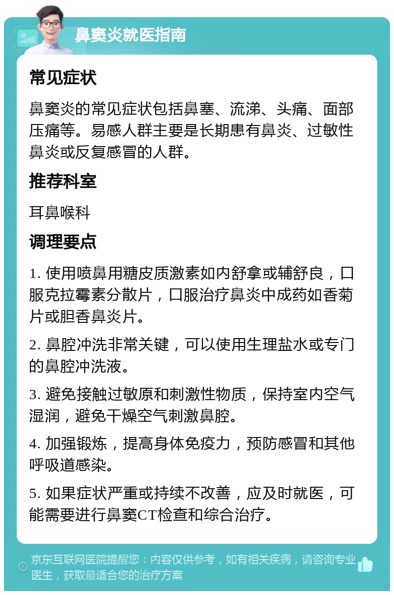 鼻窦炎就医指南 常见症状 鼻窦炎的常见症状包括鼻塞、流涕、头痛、面部压痛等。易感人群主要是长期患有鼻炎、过敏性鼻炎或反复感冒的人群。 推荐科室 耳鼻喉科 调理要点 1. 使用喷鼻用糖皮质激素如内舒拿或辅舒良，口服克拉霉素分散片，口服治疗鼻炎中成药如香菊片或胆香鼻炎片。 2. 鼻腔冲洗非常关键，可以使用生理盐水或专门的鼻腔冲洗液。 3. 避免接触过敏原和刺激性物质，保持室内空气湿润，避免干燥空气刺激鼻腔。 4. 加强锻炼，提高身体免疫力，预防感冒和其他呼吸道感染。 5. 如果症状严重或持续不改善，应及时就医，可能需要进行鼻窦CT检查和综合治疗。