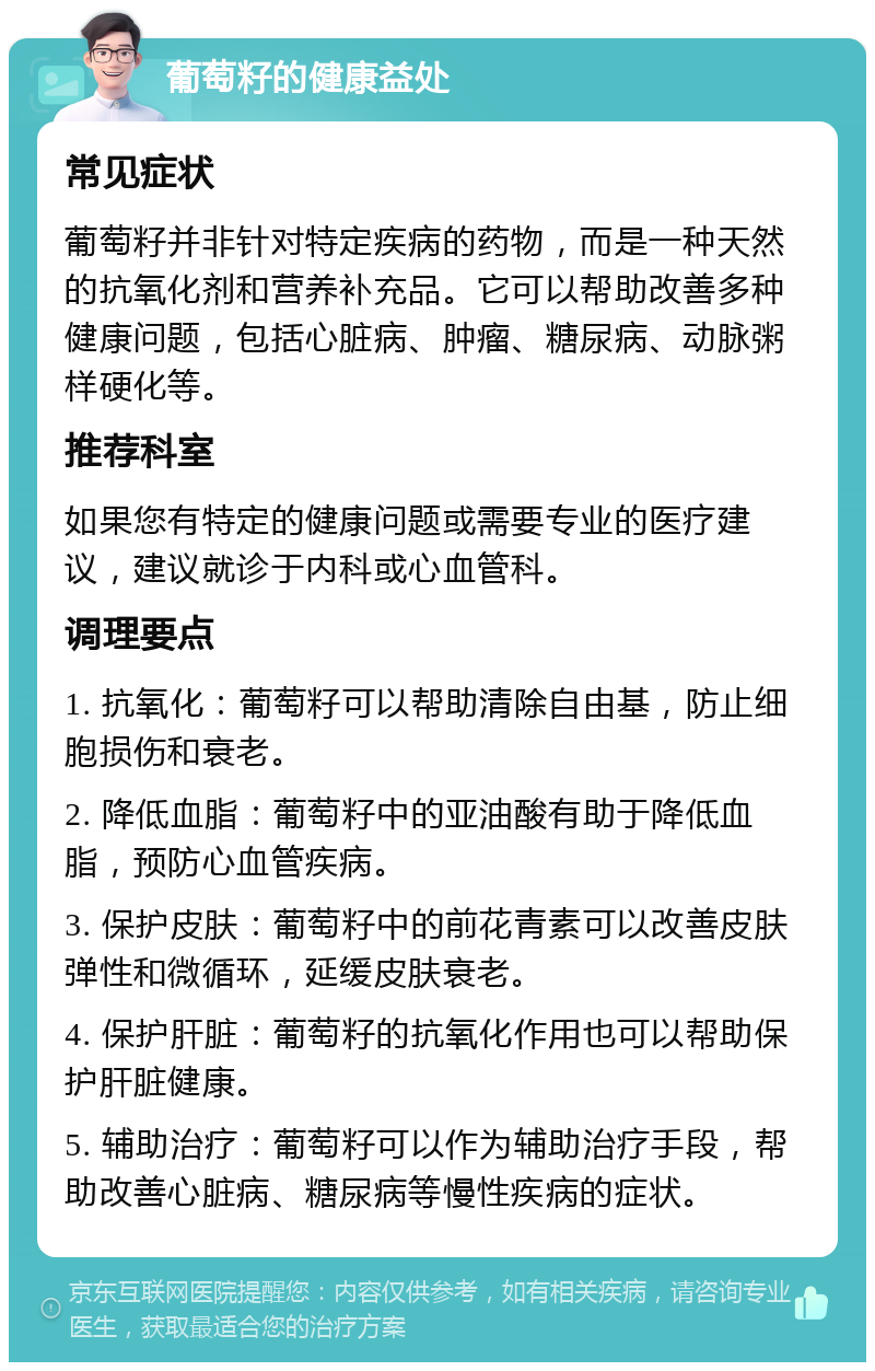 葡萄籽的健康益处 常见症状 葡萄籽并非针对特定疾病的药物，而是一种天然的抗氧化剂和营养补充品。它可以帮助改善多种健康问题，包括心脏病、肿瘤、糖尿病、动脉粥样硬化等。 推荐科室 如果您有特定的健康问题或需要专业的医疗建议，建议就诊于内科或心血管科。 调理要点 1. 抗氧化：葡萄籽可以帮助清除自由基，防止细胞损伤和衰老。 2. 降低血脂：葡萄籽中的亚油酸有助于降低血脂，预防心血管疾病。 3. 保护皮肤：葡萄籽中的前花青素可以改善皮肤弹性和微循环，延缓皮肤衰老。 4. 保护肝脏：葡萄籽的抗氧化作用也可以帮助保护肝脏健康。 5. 辅助治疗：葡萄籽可以作为辅助治疗手段，帮助改善心脏病、糖尿病等慢性疾病的症状。