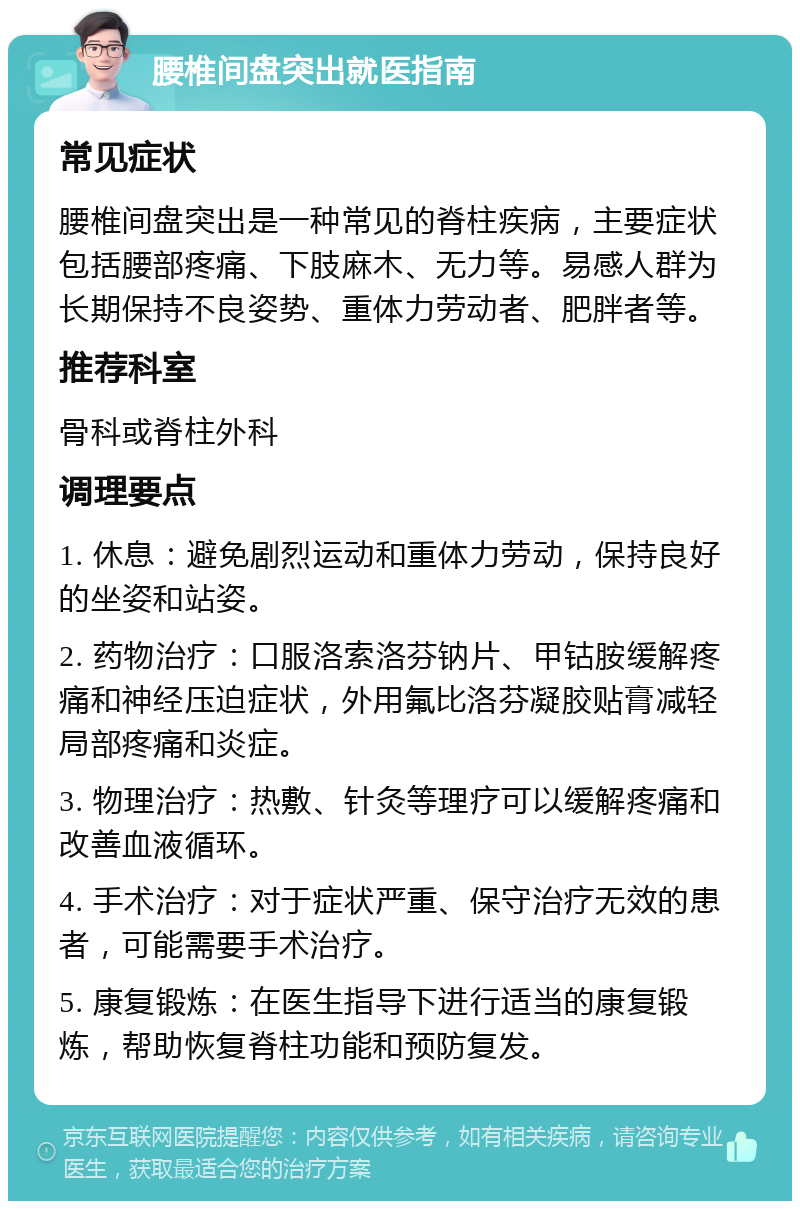 腰椎间盘突出就医指南 常见症状 腰椎间盘突出是一种常见的脊柱疾病，主要症状包括腰部疼痛、下肢麻木、无力等。易感人群为长期保持不良姿势、重体力劳动者、肥胖者等。 推荐科室 骨科或脊柱外科 调理要点 1. 休息：避免剧烈运动和重体力劳动，保持良好的坐姿和站姿。 2. 药物治疗：口服洛索洛芬钠片、甲钴胺缓解疼痛和神经压迫症状，外用氟比洛芬凝胶贴膏减轻局部疼痛和炎症。 3. 物理治疗：热敷、针灸等理疗可以缓解疼痛和改善血液循环。 4. 手术治疗：对于症状严重、保守治疗无效的患者，可能需要手术治疗。 5. 康复锻炼：在医生指导下进行适当的康复锻炼，帮助恢复脊柱功能和预防复发。