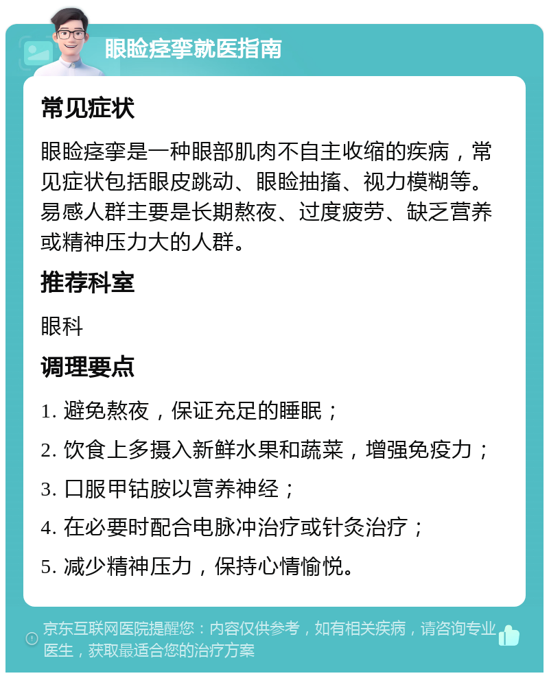 眼睑痉挛就医指南 常见症状 眼睑痉挛是一种眼部肌肉不自主收缩的疾病，常见症状包括眼皮跳动、眼睑抽搐、视力模糊等。易感人群主要是长期熬夜、过度疲劳、缺乏营养或精神压力大的人群。 推荐科室 眼科 调理要点 1. 避免熬夜，保证充足的睡眠； 2. 饮食上多摄入新鲜水果和蔬菜，增强免疫力； 3. 口服甲钴胺以营养神经； 4. 在必要时配合电脉冲治疗或针灸治疗； 5. 减少精神压力，保持心情愉悦。