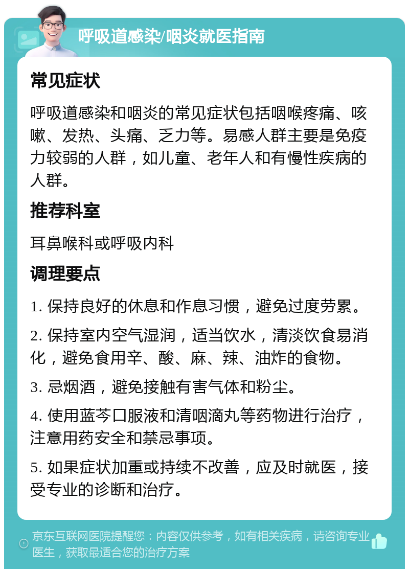 呼吸道感染/咽炎就医指南 常见症状 呼吸道感染和咽炎的常见症状包括咽喉疼痛、咳嗽、发热、头痛、乏力等。易感人群主要是免疫力较弱的人群，如儿童、老年人和有慢性疾病的人群。 推荐科室 耳鼻喉科或呼吸内科 调理要点 1. 保持良好的休息和作息习惯，避免过度劳累。 2. 保持室内空气湿润，适当饮水，清淡饮食易消化，避免食用辛、酸、麻、辣、油炸的食物。 3. 忌烟酒，避免接触有害气体和粉尘。 4. 使用蓝芩口服液和清咽滴丸等药物进行治疗，注意用药安全和禁忌事项。 5. 如果症状加重或持续不改善，应及时就医，接受专业的诊断和治疗。