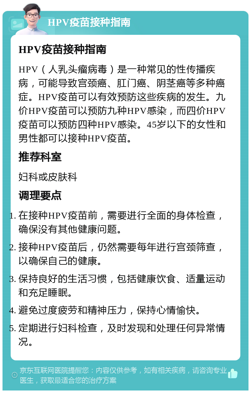 HPV疫苗接种指南 HPV疫苗接种指南 HPV（人乳头瘤病毒）是一种常见的性传播疾病，可能导致宫颈癌、肛门癌、阴茎癌等多种癌症。HPV疫苗可以有效预防这些疾病的发生。九价HPV疫苗可以预防九种HPV感染，而四价HPV疫苗可以预防四种HPV感染。45岁以下的女性和男性都可以接种HPV疫苗。 推荐科室 妇科或皮肤科 调理要点 在接种HPV疫苗前，需要进行全面的身体检查，确保没有其他健康问题。 接种HPV疫苗后，仍然需要每年进行宫颈筛查，以确保自己的健康。 保持良好的生活习惯，包括健康饮食、适量运动和充足睡眠。 避免过度疲劳和精神压力，保持心情愉快。 定期进行妇科检查，及时发现和处理任何异常情况。