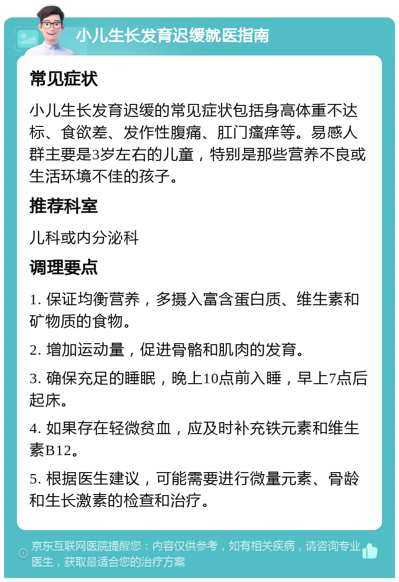 小儿生长发育迟缓就医指南 常见症状 小儿生长发育迟缓的常见症状包括身高体重不达标、食欲差、发作性腹痛、肛门瘙痒等。易感人群主要是3岁左右的儿童，特别是那些营养不良或生活环境不佳的孩子。 推荐科室 儿科或内分泌科 调理要点 1. 保证均衡营养，多摄入富含蛋白质、维生素和矿物质的食物。 2. 增加运动量，促进骨骼和肌肉的发育。 3. 确保充足的睡眠，晚上10点前入睡，早上7点后起床。 4. 如果存在轻微贫血，应及时补充铁元素和维生素B12。 5. 根据医生建议，可能需要进行微量元素、骨龄和生长激素的检查和治疗。