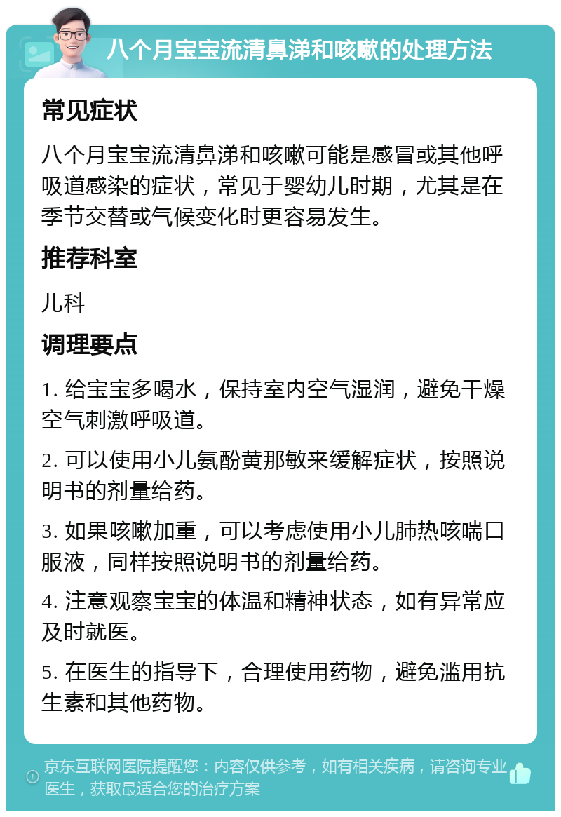 八个月宝宝流清鼻涕和咳嗽的处理方法 常见症状 八个月宝宝流清鼻涕和咳嗽可能是感冒或其他呼吸道感染的症状，常见于婴幼儿时期，尤其是在季节交替或气候变化时更容易发生。 推荐科室 儿科 调理要点 1. 给宝宝多喝水，保持室内空气湿润，避免干燥空气刺激呼吸道。 2. 可以使用小儿氨酚黄那敏来缓解症状，按照说明书的剂量给药。 3. 如果咳嗽加重，可以考虑使用小儿肺热咳喘口服液，同样按照说明书的剂量给药。 4. 注意观察宝宝的体温和精神状态，如有异常应及时就医。 5. 在医生的指导下，合理使用药物，避免滥用抗生素和其他药物。