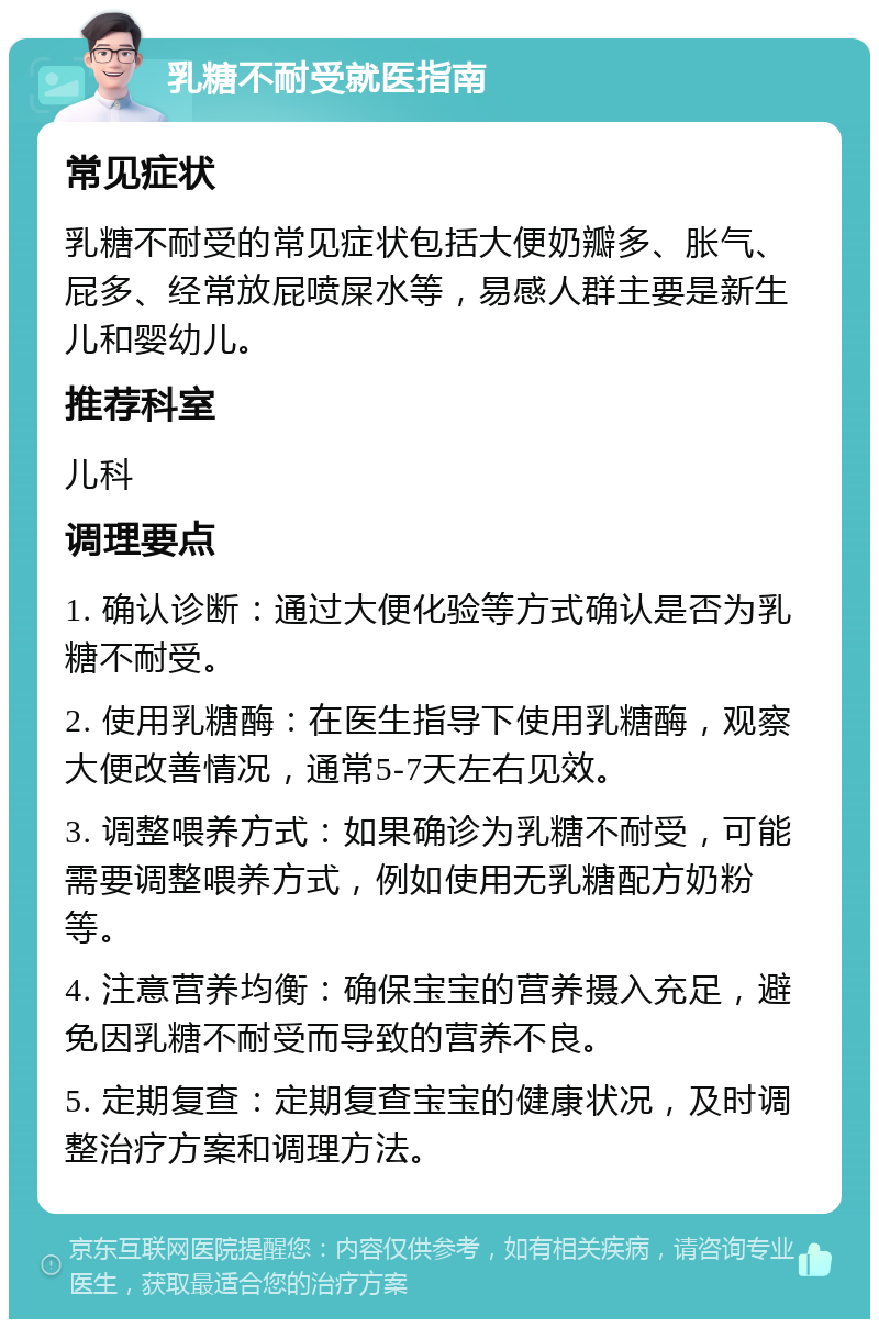 乳糖不耐受就医指南 常见症状 乳糖不耐受的常见症状包括大便奶瓣多、胀气、屁多、经常放屁喷屎水等，易感人群主要是新生儿和婴幼儿。 推荐科室 儿科 调理要点 1. 确认诊断：通过大便化验等方式确认是否为乳糖不耐受。 2. 使用乳糖酶：在医生指导下使用乳糖酶，观察大便改善情况，通常5-7天左右见效。 3. 调整喂养方式：如果确诊为乳糖不耐受，可能需要调整喂养方式，例如使用无乳糖配方奶粉等。 4. 注意营养均衡：确保宝宝的营养摄入充足，避免因乳糖不耐受而导致的营养不良。 5. 定期复查：定期复查宝宝的健康状况，及时调整治疗方案和调理方法。