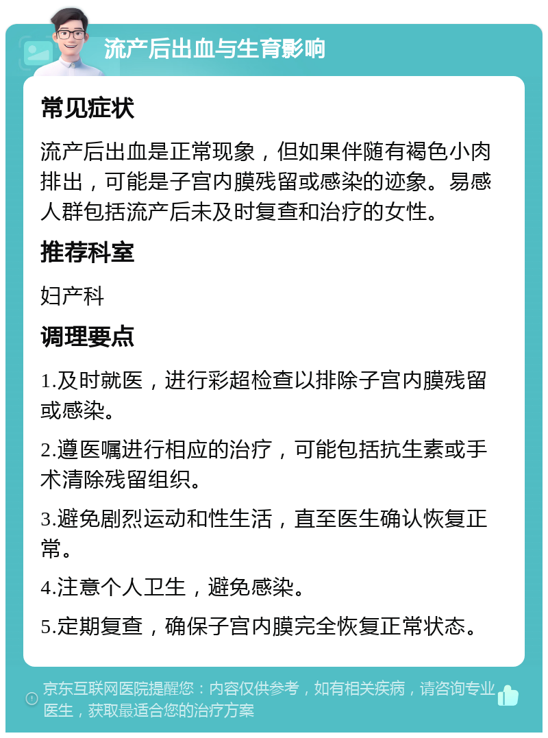 流产后出血与生育影响 常见症状 流产后出血是正常现象，但如果伴随有褐色小肉排出，可能是子宫内膜残留或感染的迹象。易感人群包括流产后未及时复查和治疗的女性。 推荐科室 妇产科 调理要点 1.及时就医，进行彩超检查以排除子宫内膜残留或感染。 2.遵医嘱进行相应的治疗，可能包括抗生素或手术清除残留组织。 3.避免剧烈运动和性生活，直至医生确认恢复正常。 4.注意个人卫生，避免感染。 5.定期复查，确保子宫内膜完全恢复正常状态。