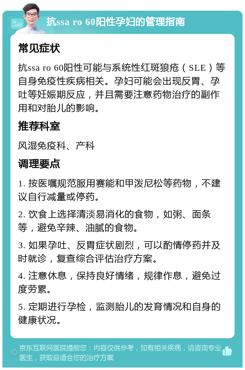 抗ssa ro 60阳性孕妇的管理指南 常见症状 抗ssa ro 60阳性可能与系统性红斑狼疮（SLE）等自身免疫性疾病相关。孕妇可能会出现反胃、孕吐等妊娠期反应，并且需要注意药物治疗的副作用和对胎儿的影响。 推荐科室 风湿免疫科、产科 调理要点 1. 按医嘱规范服用赛能和甲泼尼松等药物，不建议自行减量或停药。 2. 饮食上选择清淡易消化的食物，如粥、面条等，避免辛辣、油腻的食物。 3. 如果孕吐、反胃症状剧烈，可以酌情停药并及时就诊，复查综合评估治疗方案。 4. 注意休息，保持良好情绪，规律作息，避免过度劳累。 5. 定期进行孕检，监测胎儿的发育情况和自身的健康状况。