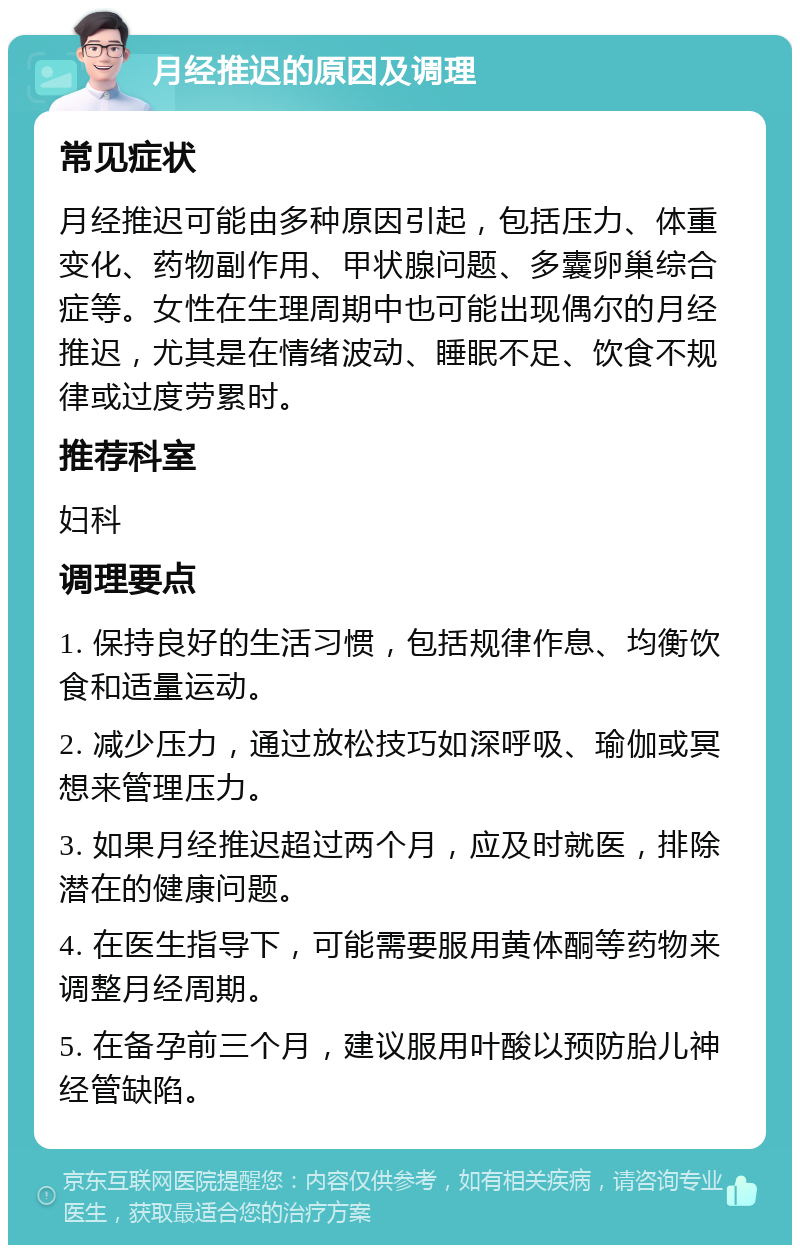 月经推迟的原因及调理 常见症状 月经推迟可能由多种原因引起，包括压力、体重变化、药物副作用、甲状腺问题、多囊卵巢综合症等。女性在生理周期中也可能出现偶尔的月经推迟，尤其是在情绪波动、睡眠不足、饮食不规律或过度劳累时。 推荐科室 妇科 调理要点 1. 保持良好的生活习惯，包括规律作息、均衡饮食和适量运动。 2. 减少压力，通过放松技巧如深呼吸、瑜伽或冥想来管理压力。 3. 如果月经推迟超过两个月，应及时就医，排除潜在的健康问题。 4. 在医生指导下，可能需要服用黄体酮等药物来调整月经周期。 5. 在备孕前三个月，建议服用叶酸以预防胎儿神经管缺陷。