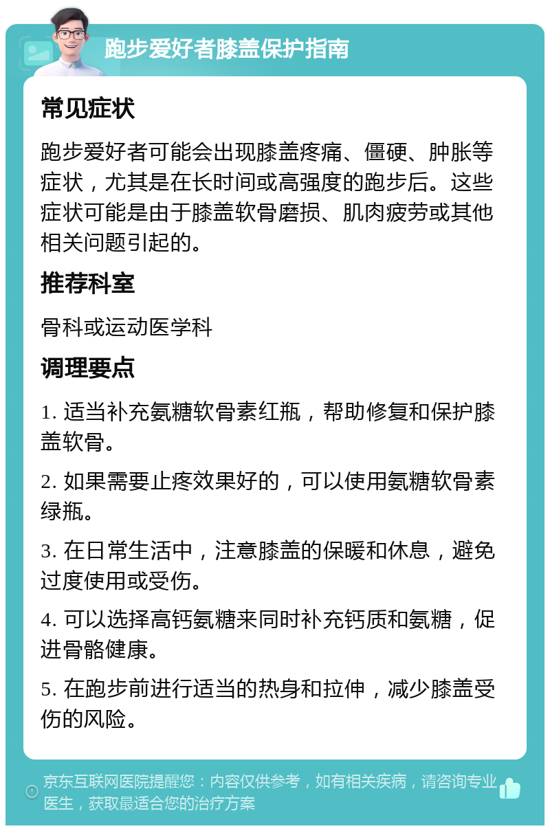 跑步爱好者膝盖保护指南 常见症状 跑步爱好者可能会出现膝盖疼痛、僵硬、肿胀等症状，尤其是在长时间或高强度的跑步后。这些症状可能是由于膝盖软骨磨损、肌肉疲劳或其他相关问题引起的。 推荐科室 骨科或运动医学科 调理要点 1. 适当补充氨糖软骨素红瓶，帮助修复和保护膝盖软骨。 2. 如果需要止疼效果好的，可以使用氨糖软骨素绿瓶。 3. 在日常生活中，注意膝盖的保暖和休息，避免过度使用或受伤。 4. 可以选择高钙氨糖来同时补充钙质和氨糖，促进骨骼健康。 5. 在跑步前进行适当的热身和拉伸，减少膝盖受伤的风险。