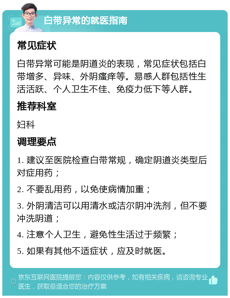 白带异常的就医指南 常见症状 白带异常可能是阴道炎的表现，常见症状包括白带增多、异味、外阴瘙痒等。易感人群包括性生活活跃、个人卫生不佳、免疫力低下等人群。 推荐科室 妇科 调理要点 1. 建议至医院检查白带常规，确定阴道炎类型后对症用药； 2. 不要乱用药，以免使病情加重； 3. 外阴清洁可以用清水或洁尔阴冲洗剂，但不要冲洗阴道； 4. 注意个人卫生，避免性生活过于频繁； 5. 如果有其他不适症状，应及时就医。