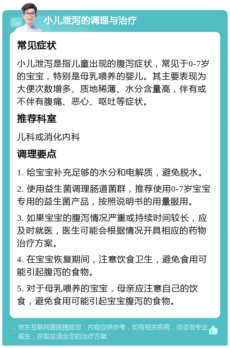 小儿泄泻的调理与治疗 常见症状 小儿泄泻是指儿童出现的腹泻症状，常见于0-7岁的宝宝，特别是母乳喂养的婴儿。其主要表现为大便次数增多、质地稀薄、水分含量高，伴有或不伴有腹痛、恶心、呕吐等症状。 推荐科室 儿科或消化内科 调理要点 1. 给宝宝补充足够的水分和电解质，避免脱水。 2. 使用益生菌调理肠道菌群，推荐使用0-7岁宝宝专用的益生菌产品，按照说明书的用量服用。 3. 如果宝宝的腹泻情况严重或持续时间较长，应及时就医，医生可能会根据情况开具相应的药物治疗方案。 4. 在宝宝恢复期间，注意饮食卫生，避免食用可能引起腹泻的食物。 5. 对于母乳喂养的宝宝，母亲应注意自己的饮食，避免食用可能引起宝宝腹泻的食物。