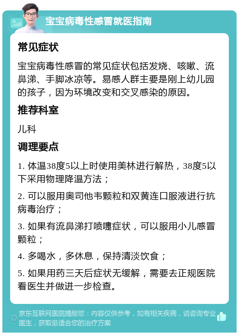 宝宝病毒性感冒就医指南 常见症状 宝宝病毒性感冒的常见症状包括发烧、咳嗽、流鼻涕、手脚冰凉等。易感人群主要是刚上幼儿园的孩子，因为环境改变和交叉感染的原因。 推荐科室 儿科 调理要点 1. 体温38度5以上时使用美林进行解热，38度5以下采用物理降温方法； 2. 可以服用奥司他韦颗粒和双黄连口服液进行抗病毒治疗； 3. 如果有流鼻涕打喷嚏症状，可以服用小儿感冒颗粒； 4. 多喝水，多休息，保持清淡饮食； 5. 如果用药三天后症状无缓解，需要去正规医院看医生并做进一步检查。