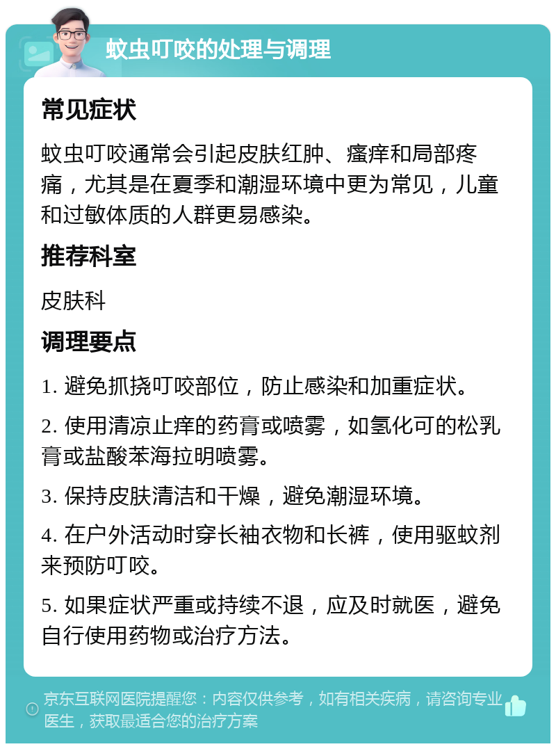 蚊虫叮咬的处理与调理 常见症状 蚊虫叮咬通常会引起皮肤红肿、瘙痒和局部疼痛，尤其是在夏季和潮湿环境中更为常见，儿童和过敏体质的人群更易感染。 推荐科室 皮肤科 调理要点 1. 避免抓挠叮咬部位，防止感染和加重症状。 2. 使用清凉止痒的药膏或喷雾，如氢化可的松乳膏或盐酸苯海拉明喷雾。 3. 保持皮肤清洁和干燥，避免潮湿环境。 4. 在户外活动时穿长袖衣物和长裤，使用驱蚊剂来预防叮咬。 5. 如果症状严重或持续不退，应及时就医，避免自行使用药物或治疗方法。