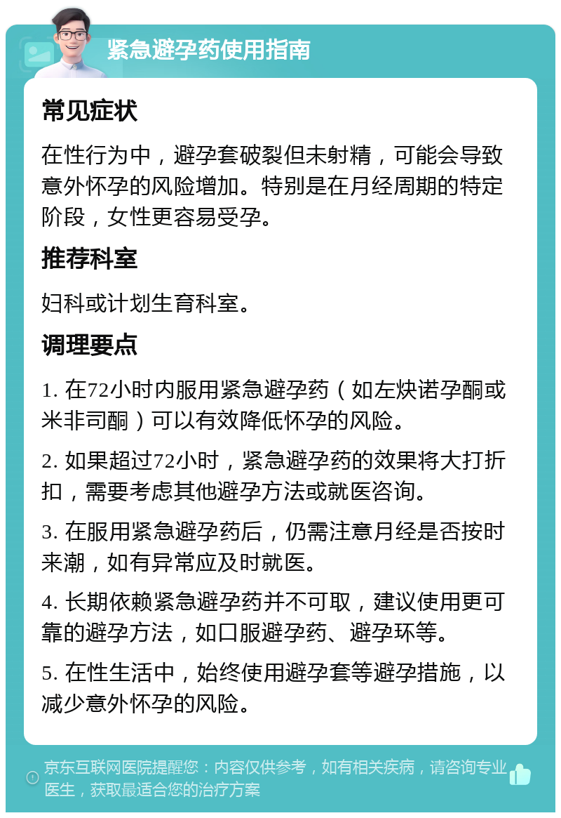 紧急避孕药使用指南 常见症状 在性行为中，避孕套破裂但未射精，可能会导致意外怀孕的风险增加。特别是在月经周期的特定阶段，女性更容易受孕。 推荐科室 妇科或计划生育科室。 调理要点 1. 在72小时内服用紧急避孕药（如左炔诺孕酮或米非司酮）可以有效降低怀孕的风险。 2. 如果超过72小时，紧急避孕药的效果将大打折扣，需要考虑其他避孕方法或就医咨询。 3. 在服用紧急避孕药后，仍需注意月经是否按时来潮，如有异常应及时就医。 4. 长期依赖紧急避孕药并不可取，建议使用更可靠的避孕方法，如口服避孕药、避孕环等。 5. 在性生活中，始终使用避孕套等避孕措施，以减少意外怀孕的风险。