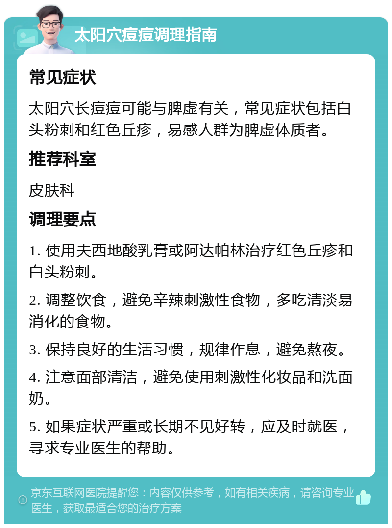 太阳穴痘痘调理指南 常见症状 太阳穴长痘痘可能与脾虚有关，常见症状包括白头粉刺和红色丘疹，易感人群为脾虚体质者。 推荐科室 皮肤科 调理要点 1. 使用夫西地酸乳膏或阿达帕林治疗红色丘疹和白头粉刺。 2. 调整饮食，避免辛辣刺激性食物，多吃清淡易消化的食物。 3. 保持良好的生活习惯，规律作息，避免熬夜。 4. 注意面部清洁，避免使用刺激性化妆品和洗面奶。 5. 如果症状严重或长期不见好转，应及时就医，寻求专业医生的帮助。