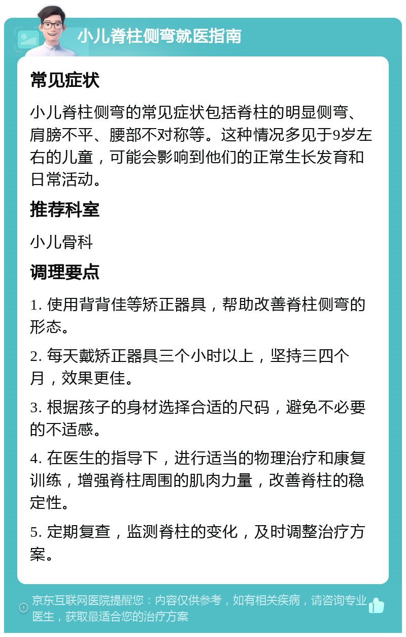 小儿脊柱侧弯就医指南 常见症状 小儿脊柱侧弯的常见症状包括脊柱的明显侧弯、肩膀不平、腰部不对称等。这种情况多见于9岁左右的儿童，可能会影响到他们的正常生长发育和日常活动。 推荐科室 小儿骨科 调理要点 1. 使用背背佳等矫正器具，帮助改善脊柱侧弯的形态。 2. 每天戴矫正器具三个小时以上，坚持三四个月，效果更佳。 3. 根据孩子的身材选择合适的尺码，避免不必要的不适感。 4. 在医生的指导下，进行适当的物理治疗和康复训练，增强脊柱周围的肌肉力量，改善脊柱的稳定性。 5. 定期复查，监测脊柱的变化，及时调整治疗方案。