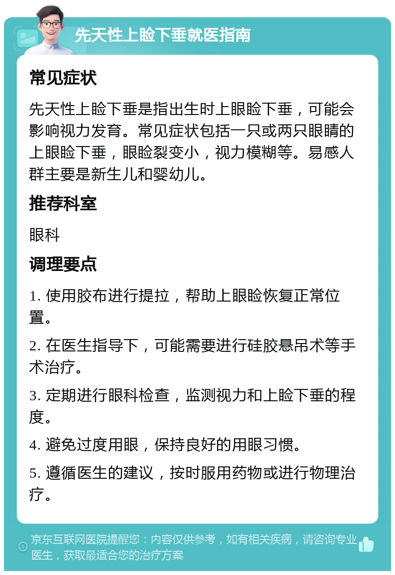 先天性上睑下垂就医指南 常见症状 先天性上睑下垂是指出生时上眼睑下垂，可能会影响视力发育。常见症状包括一只或两只眼睛的上眼睑下垂，眼睑裂变小，视力模糊等。易感人群主要是新生儿和婴幼儿。 推荐科室 眼科 调理要点 1. 使用胶布进行提拉，帮助上眼睑恢复正常位置。 2. 在医生指导下，可能需要进行硅胶悬吊术等手术治疗。 3. 定期进行眼科检查，监测视力和上睑下垂的程度。 4. 避免过度用眼，保持良好的用眼习惯。 5. 遵循医生的建议，按时服用药物或进行物理治疗。