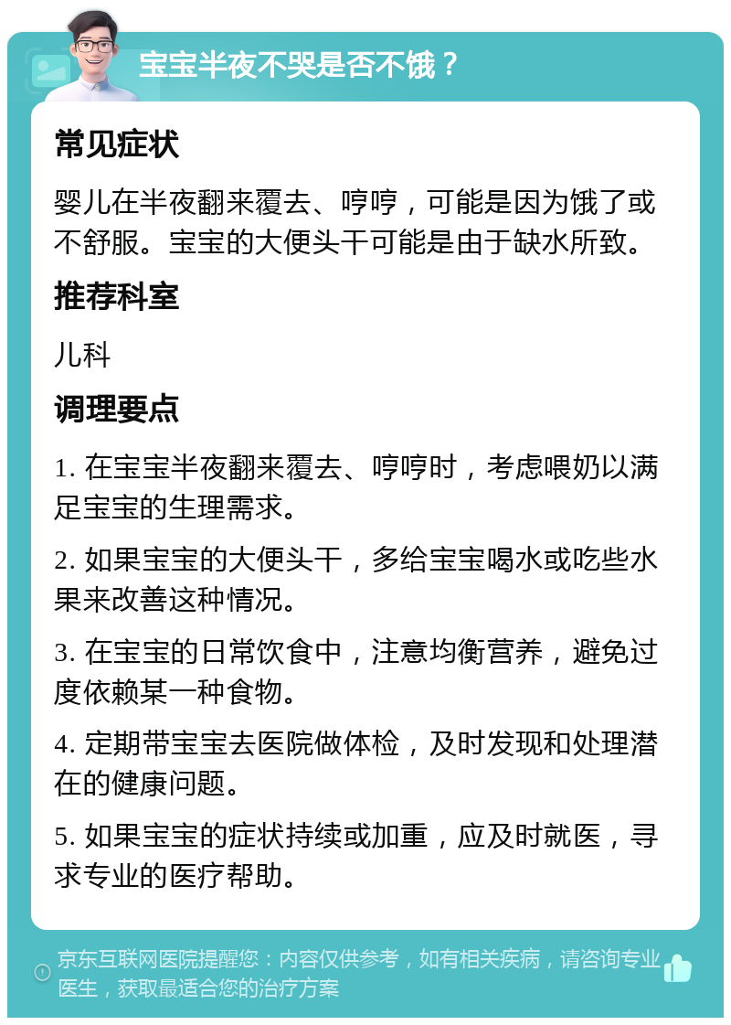 宝宝半夜不哭是否不饿？ 常见症状 婴儿在半夜翻来覆去、哼哼，可能是因为饿了或不舒服。宝宝的大便头干可能是由于缺水所致。 推荐科室 儿科 调理要点 1. 在宝宝半夜翻来覆去、哼哼时，考虑喂奶以满足宝宝的生理需求。 2. 如果宝宝的大便头干，多给宝宝喝水或吃些水果来改善这种情况。 3. 在宝宝的日常饮食中，注意均衡营养，避免过度依赖某一种食物。 4. 定期带宝宝去医院做体检，及时发现和处理潜在的健康问题。 5. 如果宝宝的症状持续或加重，应及时就医，寻求专业的医疗帮助。