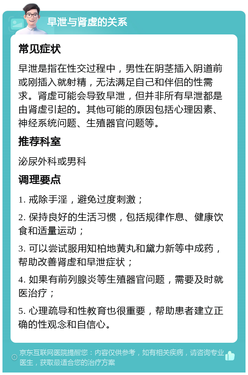 早泄与肾虚的关系 常见症状 早泄是指在性交过程中，男性在阴茎插入阴道前或刚插入就射精，无法满足自己和伴侣的性需求。肾虚可能会导致早泄，但并非所有早泄都是由肾虚引起的。其他可能的原因包括心理因素、神经系统问题、生殖器官问题等。 推荐科室 泌尿外科或男科 调理要点 1. 戒除手淫，避免过度刺激； 2. 保持良好的生活习惯，包括规律作息、健康饮食和适量运动； 3. 可以尝试服用知柏地黄丸和黛力新等中成药，帮助改善肾虚和早泄症状； 4. 如果有前列腺炎等生殖器官问题，需要及时就医治疗； 5. 心理疏导和性教育也很重要，帮助患者建立正确的性观念和自信心。