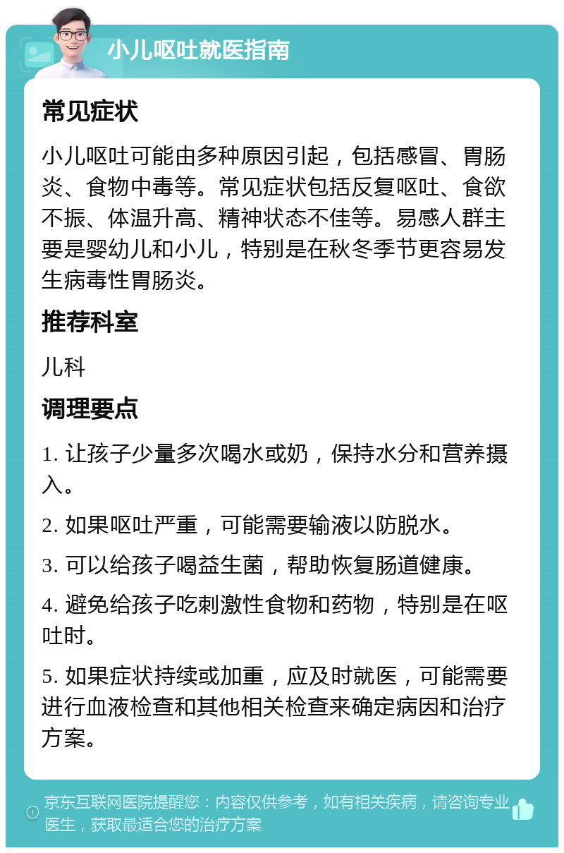 小儿呕吐就医指南 常见症状 小儿呕吐可能由多种原因引起，包括感冒、胃肠炎、食物中毒等。常见症状包括反复呕吐、食欲不振、体温升高、精神状态不佳等。易感人群主要是婴幼儿和小儿，特别是在秋冬季节更容易发生病毒性胃肠炎。 推荐科室 儿科 调理要点 1. 让孩子少量多次喝水或奶，保持水分和营养摄入。 2. 如果呕吐严重，可能需要输液以防脱水。 3. 可以给孩子喝益生菌，帮助恢复肠道健康。 4. 避免给孩子吃刺激性食物和药物，特别是在呕吐时。 5. 如果症状持续或加重，应及时就医，可能需要进行血液检查和其他相关检查来确定病因和治疗方案。