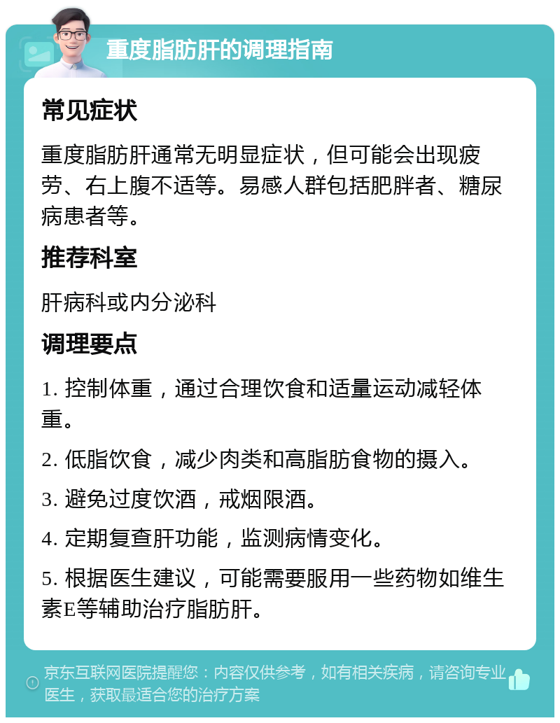 重度脂肪肝的调理指南 常见症状 重度脂肪肝通常无明显症状，但可能会出现疲劳、右上腹不适等。易感人群包括肥胖者、糖尿病患者等。 推荐科室 肝病科或内分泌科 调理要点 1. 控制体重，通过合理饮食和适量运动减轻体重。 2. 低脂饮食，减少肉类和高脂肪食物的摄入。 3. 避免过度饮酒，戒烟限酒。 4. 定期复查肝功能，监测病情变化。 5. 根据医生建议，可能需要服用一些药物如维生素E等辅助治疗脂肪肝。