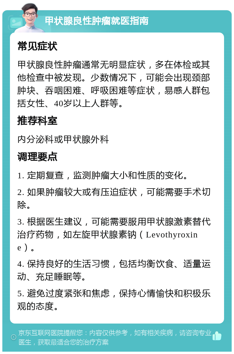 甲状腺良性肿瘤就医指南 常见症状 甲状腺良性肿瘤通常无明显症状，多在体检或其他检查中被发现。少数情况下，可能会出现颈部肿块、吞咽困难、呼吸困难等症状，易感人群包括女性、40岁以上人群等。 推荐科室 内分泌科或甲状腺外科 调理要点 1. 定期复查，监测肿瘤大小和性质的变化。 2. 如果肿瘤较大或有压迫症状，可能需要手术切除。 3. 根据医生建议，可能需要服用甲状腺激素替代治疗药物，如左旋甲状腺素钠（Levothyroxine）。 4. 保持良好的生活习惯，包括均衡饮食、适量运动、充足睡眠等。 5. 避免过度紧张和焦虑，保持心情愉快和积极乐观的态度。