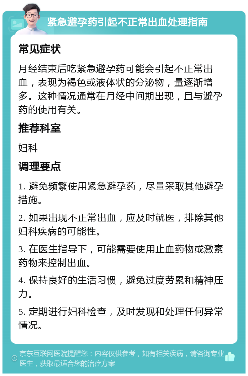 紧急避孕药引起不正常出血处理指南 常见症状 月经结束后吃紧急避孕药可能会引起不正常出血，表现为褐色或液体状的分泌物，量逐渐增多。这种情况通常在月经中间期出现，且与避孕药的使用有关。 推荐科室 妇科 调理要点 1. 避免频繁使用紧急避孕药，尽量采取其他避孕措施。 2. 如果出现不正常出血，应及时就医，排除其他妇科疾病的可能性。 3. 在医生指导下，可能需要使用止血药物或激素药物来控制出血。 4. 保持良好的生活习惯，避免过度劳累和精神压力。 5. 定期进行妇科检查，及时发现和处理任何异常情况。