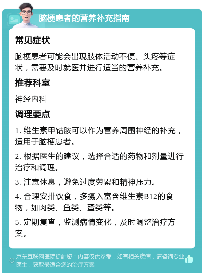 脑梗患者的营养补充指南 常见症状 脑梗患者可能会出现肢体活动不便、头疼等症状，需要及时就医并进行适当的营养补充。 推荐科室 神经内科 调理要点 1. 维生素甲钴胺可以作为营养周围神经的补充，适用于脑梗患者。 2. 根据医生的建议，选择合适的药物和剂量进行治疗和调理。 3. 注意休息，避免过度劳累和精神压力。 4. 合理安排饮食，多摄入富含维生素B12的食物，如肉类、鱼类、蛋类等。 5. 定期复查，监测病情变化，及时调整治疗方案。