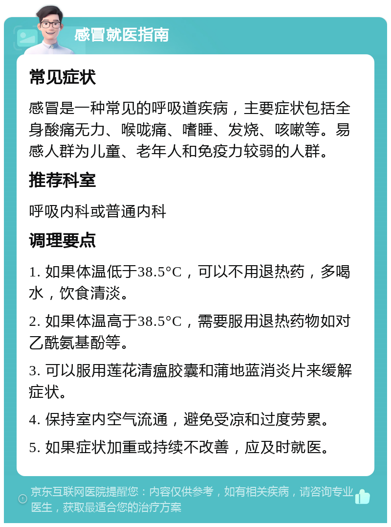 感冒就医指南 常见症状 感冒是一种常见的呼吸道疾病，主要症状包括全身酸痛无力、喉咙痛、嗜睡、发烧、咳嗽等。易感人群为儿童、老年人和免疫力较弱的人群。 推荐科室 呼吸内科或普通内科 调理要点 1. 如果体温低于38.5°C，可以不用退热药，多喝水，饮食清淡。 2. 如果体温高于38.5°C，需要服用退热药物如对乙酰氨基酚等。 3. 可以服用莲花清瘟胶囊和蒲地蓝消炎片来缓解症状。 4. 保持室内空气流通，避免受凉和过度劳累。 5. 如果症状加重或持续不改善，应及时就医。