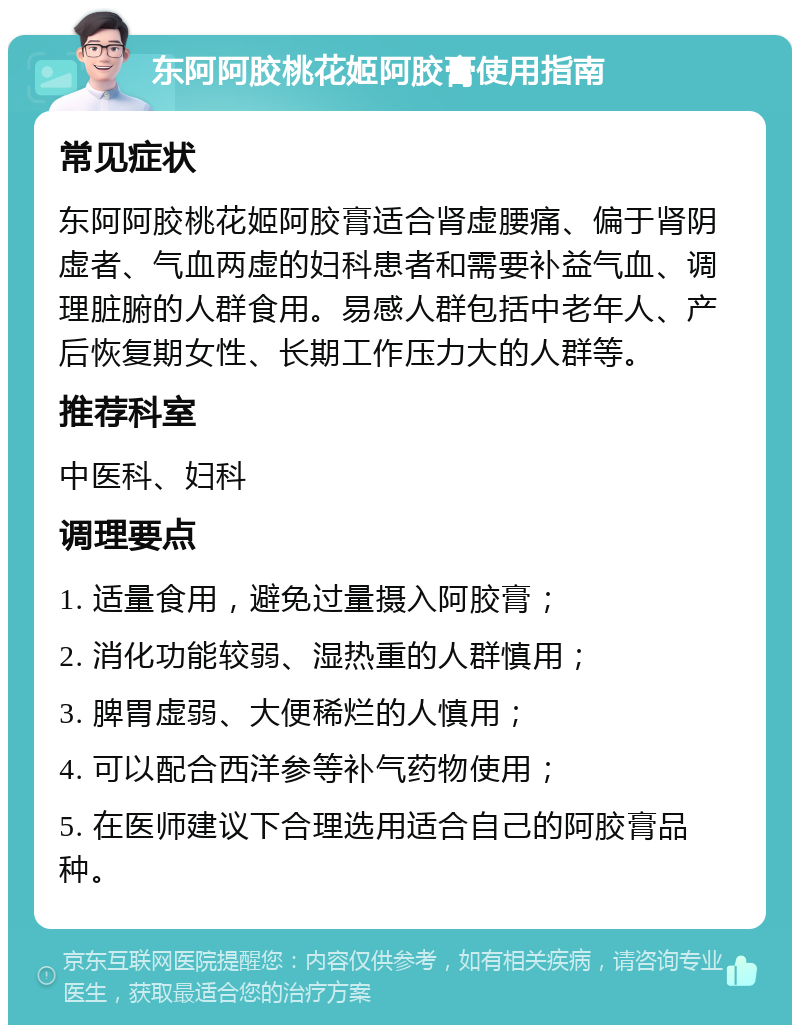 东阿阿胶桃花姬阿胶膏使用指南 常见症状 东阿阿胶桃花姬阿胶膏适合肾虚腰痛、偏于肾阴虚者、气血两虚的妇科患者和需要补益气血、调理脏腑的人群食用。易感人群包括中老年人、产后恢复期女性、长期工作压力大的人群等。 推荐科室 中医科、妇科 调理要点 1. 适量食用，避免过量摄入阿胶膏； 2. 消化功能较弱、湿热重的人群慎用； 3. 脾胃虚弱、大便稀烂的人慎用； 4. 可以配合西洋参等补气药物使用； 5. 在医师建议下合理选用适合自己的阿胶膏品种。