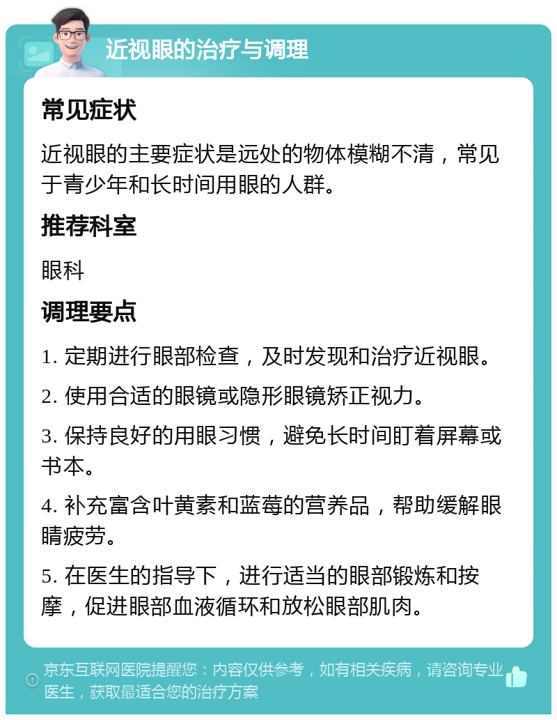 近视眼的治疗与调理 常见症状 近视眼的主要症状是远处的物体模糊不清，常见于青少年和长时间用眼的人群。 推荐科室 眼科 调理要点 1. 定期进行眼部检查，及时发现和治疗近视眼。 2. 使用合适的眼镜或隐形眼镜矫正视力。 3. 保持良好的用眼习惯，避免长时间盯着屏幕或书本。 4. 补充富含叶黄素和蓝莓的营养品，帮助缓解眼睛疲劳。 5. 在医生的指导下，进行适当的眼部锻炼和按摩，促进眼部血液循环和放松眼部肌肉。