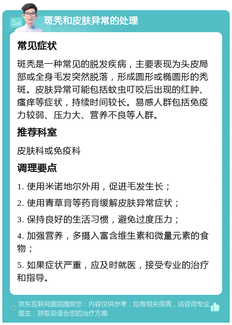 斑秃和皮肤异常的处理 常见症状 斑秃是一种常见的脱发疾病，主要表现为头皮局部或全身毛发突然脱落，形成圆形或椭圆形的秃斑。皮肤异常可能包括蚊虫叮咬后出现的红肿、瘙痒等症状，持续时间较长。易感人群包括免疫力较弱、压力大、营养不良等人群。 推荐科室 皮肤科或免疫科 调理要点 1. 使用米诺地尔外用，促进毛发生长； 2. 使用青草膏等药膏缓解皮肤异常症状； 3. 保持良好的生活习惯，避免过度压力； 4. 加强营养，多摄入富含维生素和微量元素的食物； 5. 如果症状严重，应及时就医，接受专业的治疗和指导。