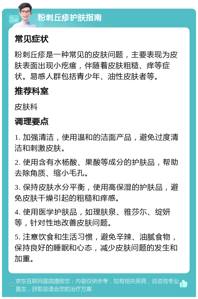 粉刺丘疹护肤指南 常见症状 粉刺丘疹是一种常见的皮肤问题，主要表现为皮肤表面出现小疙瘩，伴随着皮肤粗糙、痒等症状。易感人群包括青少年、油性皮肤者等。 推荐科室 皮肤科 调理要点 1. 加强清洁，使用温和的洁面产品，避免过度清洁和刺激皮肤。 2. 使用含有水杨酸、果酸等成分的护肤品，帮助去除角质、缩小毛孔。 3. 保持皮肤水分平衡，使用高保湿的护肤品，避免皮肤干燥引起的粗糙和痒感。 4. 使用医学护肤品，如理肤泉、雅莎尓、绽妍等，针对性地改善皮肤问题。 5. 注意饮食和生活习惯，避免辛辣、油腻食物，保持良好的睡眠和心态，减少皮肤问题的发生和加重。